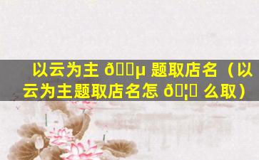 以云为主 🐵 题取店名（以云为主题取店名怎 🦈 么取）